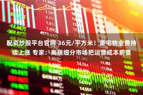 配资炒股平台官网 36元/平方米！豪宅物业费持续上涨 专家：高端细分市场把运营成本前置
