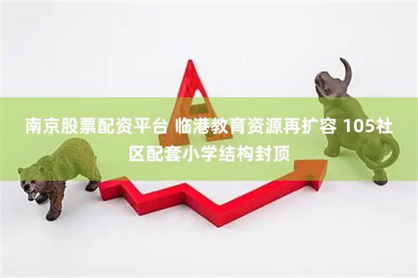 南京股票配资平台 临港教育资源再扩容 105社区配套小学结构封顶