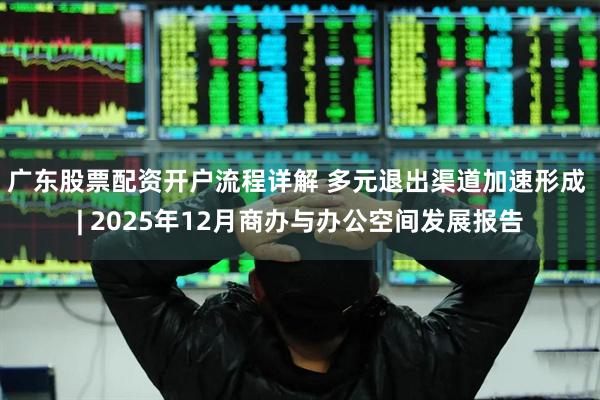 广东股票配资开户流程详解 多元退出渠道加速形成 | 2025年12月商办与办公空间发展报告
