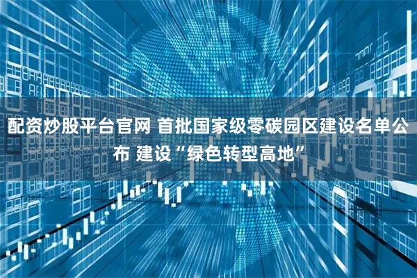 配资炒股平台官网 首批国家级零碳园区建设名单公布 建设“绿色转型高地”