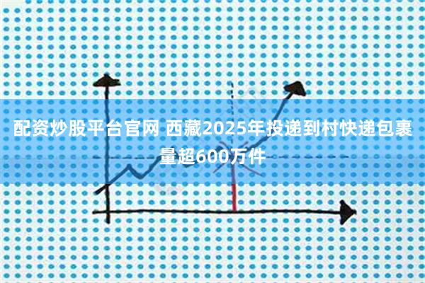 配资炒股平台官网 西藏2025年投递到村快递包裹量超600万件