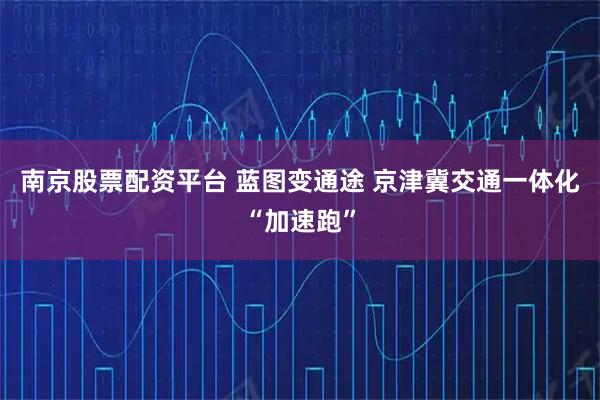 南京股票配资平台 蓝图变通途 京津冀交通一体化“加速跑”