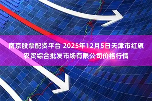 南京股票配资平台 2025年12月5日天津市红旗农贸综合批发市场有限公司价格行情