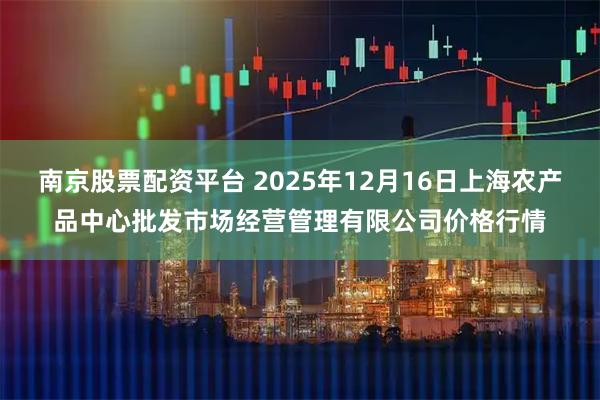 南京股票配资平台 2025年12月16日上海农产品中心批发市场经营管理有限公司价格行情
