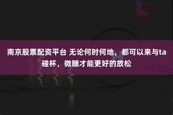 南京股票配资平台 无论何时何地，都可以来与ta碰杯，微醺才能更好的放松