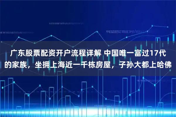广东股票配资开户流程详解 中国唯一富过17代的家族，坐拥上海近一千栋房屋，子孙大都上哈佛