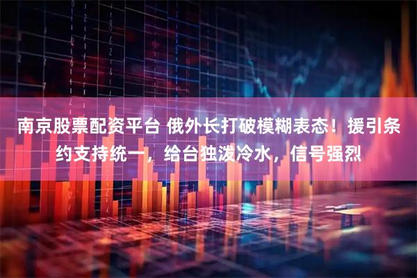 南京股票配资平台 俄外长打破模糊表态！援引条约支持统一，给台独泼冷水，信号强烈