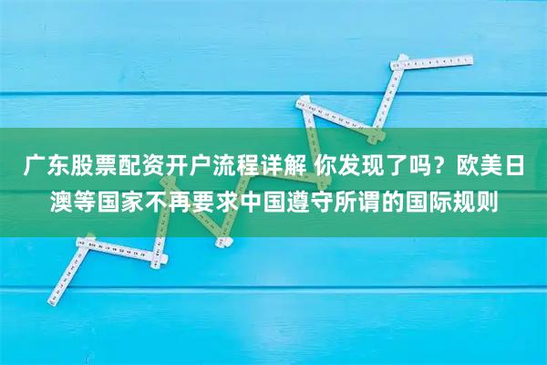 广东股票配资开户流程详解 你发现了吗？欧美日澳等国家不再要求中国遵守所谓的国际规则