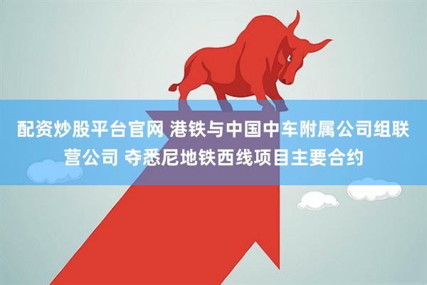 配资炒股平台官网 港铁与中国中车附属公司组联营公司 夺悉尼地铁西线项目主要合约
