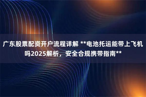 广东股票配资开户流程详解 **电池托运能带上飞机吗2025解析，安全合规携带指南**