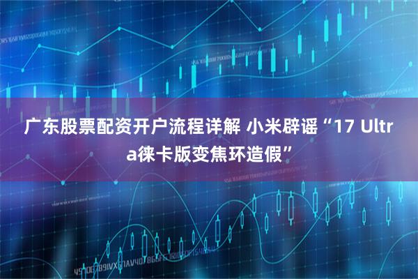 广东股票配资开户流程详解 小米辟谣“17 Ultra徕卡版变焦环造假”