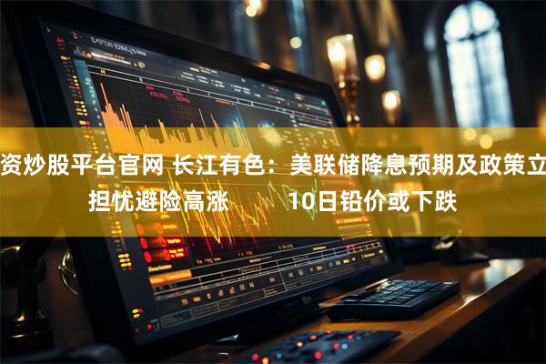 配资炒股平台官网 长江有色：美联储降息预期及政策立场担忧避险高涨         10日铅价或下跌