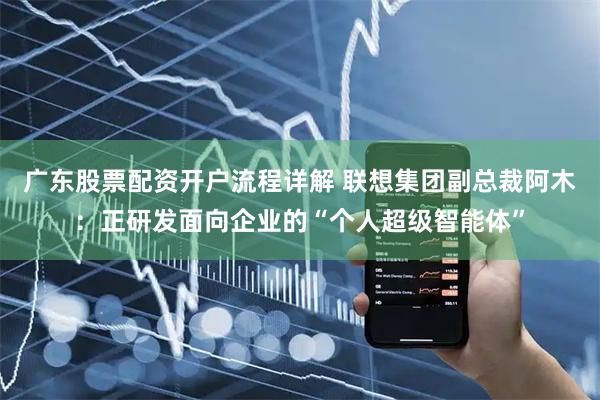 广东股票配资开户流程详解 联想集团副总裁阿木：正研发面向企业的“个人超级智能体”