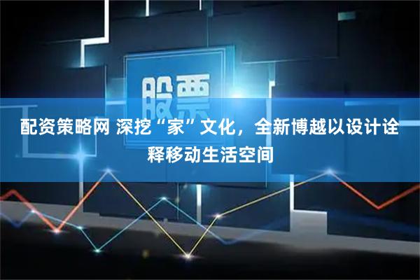 配资策略网 深挖“家”文化，全新博越以设计诠释移动生活空间