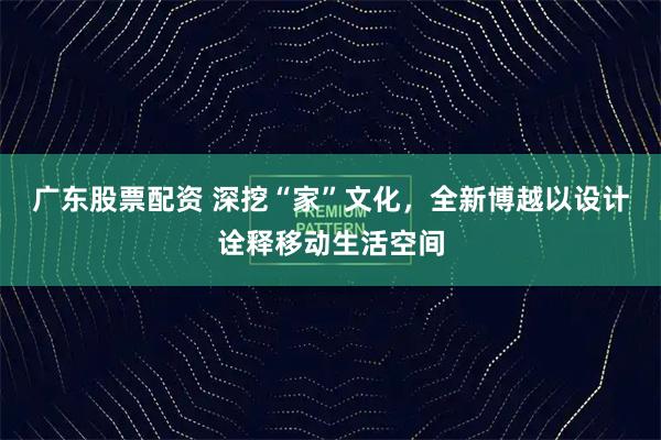 广东股票配资 深挖“家”文化，全新博越以设计诠释移动生活空间