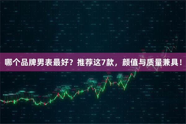哪个品牌男表最好？推荐这7款，颜值与质量兼具！
