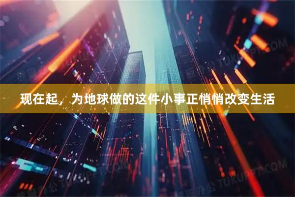 现在起，为地球做的这件小事正悄悄改变生活