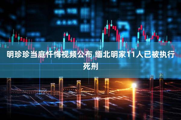 明珍珍当庭忏悔视频公布 缅北明家11人已被执行死刑