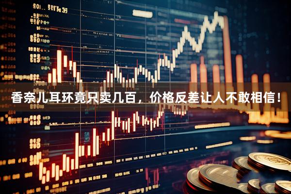 香奈儿耳环竟只卖几百，价格反差让人不敢相信！