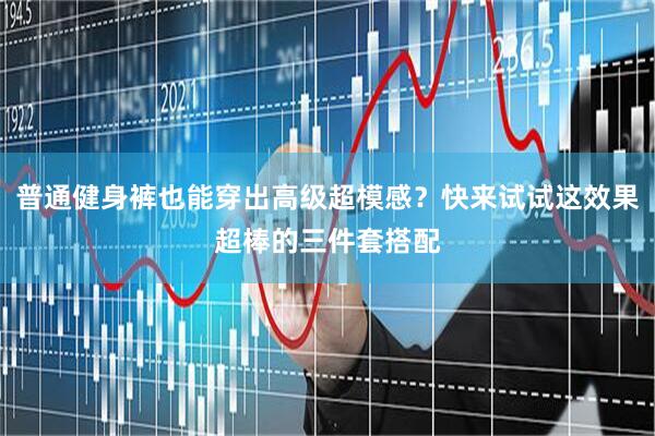 普通健身裤也能穿出高级超模感？快来试试这效果超棒的三件套搭配