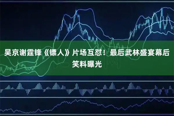 吴京谢霆锋《镖人》片场互怼！最后武林盛宴幕后笑料曝光