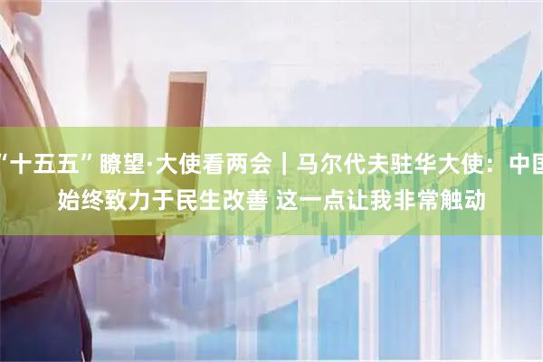 “十五五”瞭望·大使看两会｜马尔代夫驻华大使：中国始终致力于民生改善 这一点让我非常触动