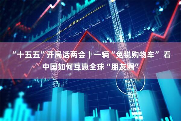“十五五”开局话两会｜一辆“免税购物车” 看中国如何互惠全球“朋友圈”