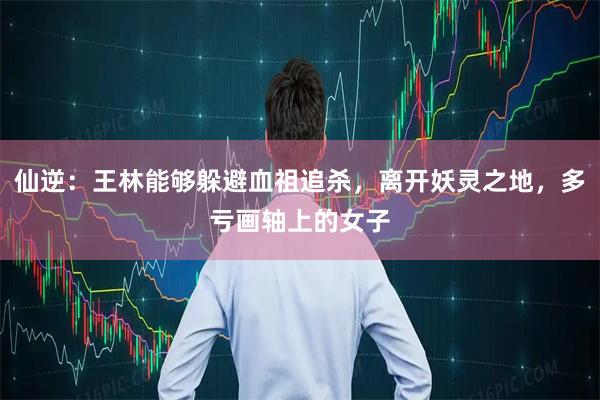 仙逆：王林能够躲避血祖追杀，离开妖灵之地，多亏画轴上的女子