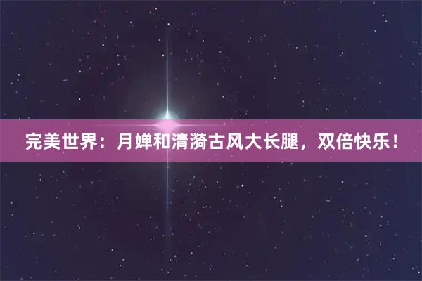 完美世界：月婵和清漪古风大长腿，双倍快乐！