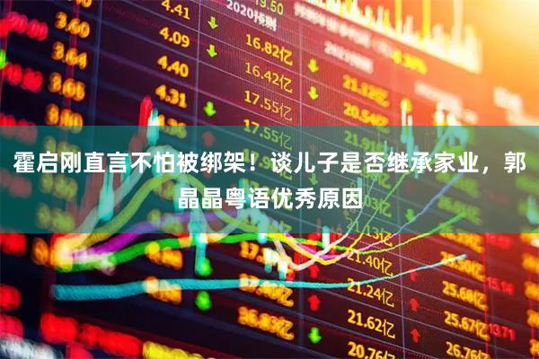霍启刚直言不怕被绑架！谈儿子是否继承家业，郭晶晶粤语优秀原因