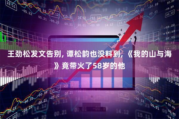 王劲松发文告别, 谭松韵也没料到, 《我的山与海》竟带火了58岁的他