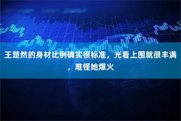 王楚然的身材比例确实很标准，光看上围就很丰满，难怪她爆火