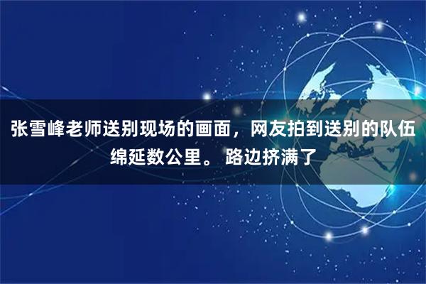 张雪峰老师送别现场的画面，网友拍到送别的队伍绵延数公里。 路边挤满了