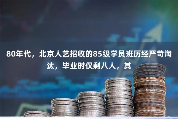 80年代，北京人艺招收的85级学员班历经严苛淘汰，毕业时仅剩八人，其