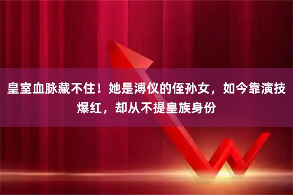 皇室血脉藏不住！她是溥仪的侄孙女，如今靠演技爆红，却从不提皇族身份