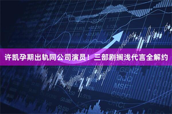 许凯孕期出轨同公司演员！三部剧搁浅代言全解约