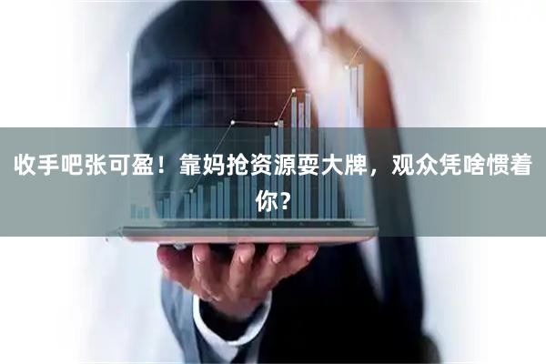 收手吧张可盈！靠妈抢资源耍大牌，观众凭啥惯着你？