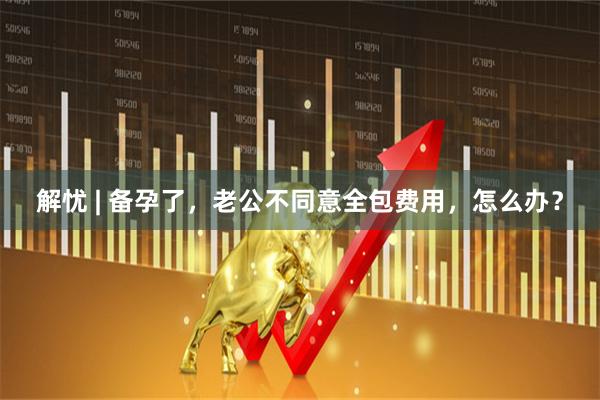 解忧 | 备孕了，老公不同意全包费用，怎么办？