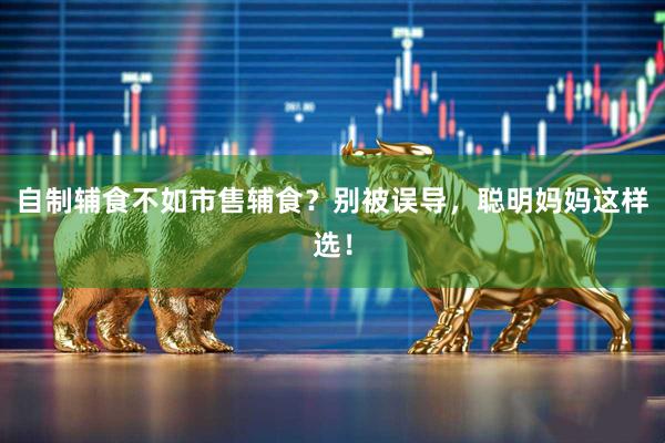 自制辅食不如市售辅食？别被误导，聪明妈妈这样选！
