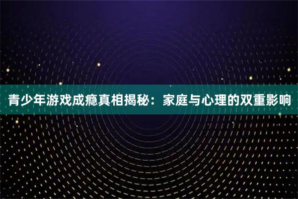 青少年游戏成瘾真相揭秘：家庭与心理的双重影响