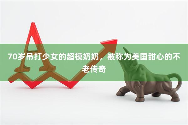 70岁吊打少女的超模奶奶，被称为美国甜心的不老传奇
