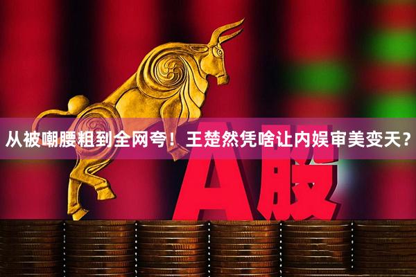 从被嘲腰粗到全网夸！王楚然凭啥让内娱审美变天？