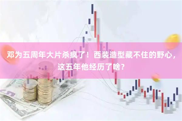 邓为五周年大片杀疯了！西装造型藏不住的野心，这五年他经历了啥？