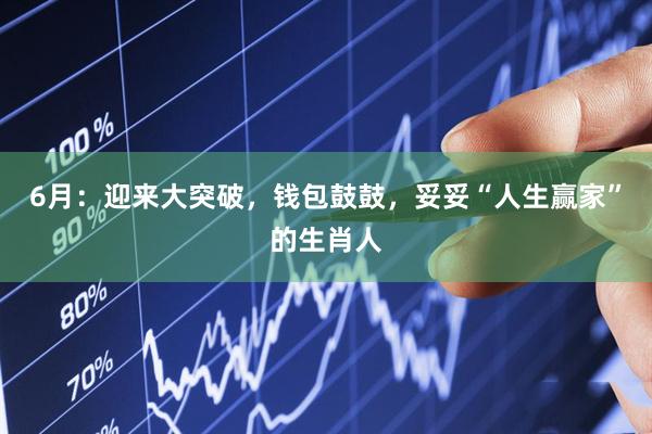 6月：迎来大突破，钱包鼓鼓，妥妥“人生赢家”的生肖人