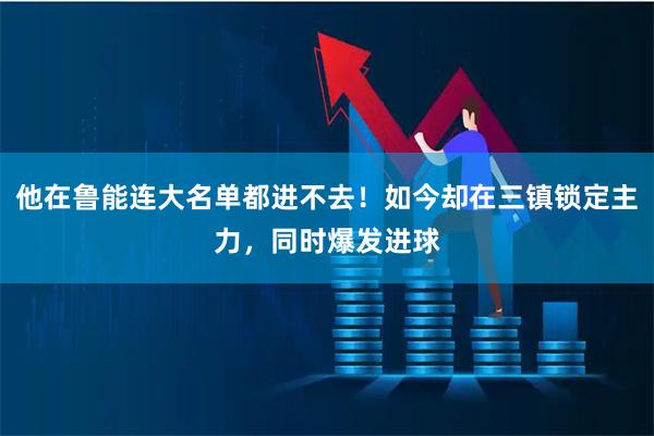 他在鲁能连大名单都进不去！如今却在三镇锁定主力，同时爆发进球