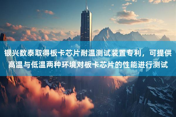 银兴数泰取得板卡芯片耐温测试装置专利，可提供高温与低温两种环境对板卡芯片的性能进行测试
