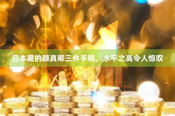 日本藏的颜真卿三件手稿，水平之高令人惊叹