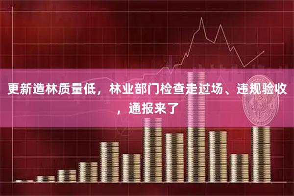 更新造林质量低，林业部门检查走过场、违规验收，通报来了