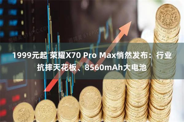 1999元起 荣耀X70 Pro Max悄然发布:行业抗摔天花板、8560mAh大电池