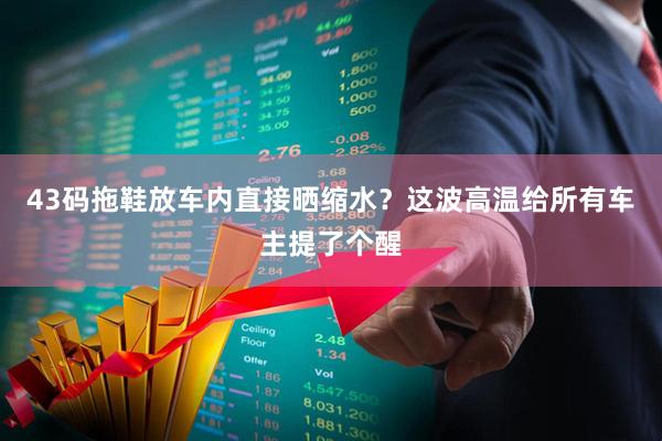 43码拖鞋放车内直接晒缩水?这波高温给所有车主提了个醒